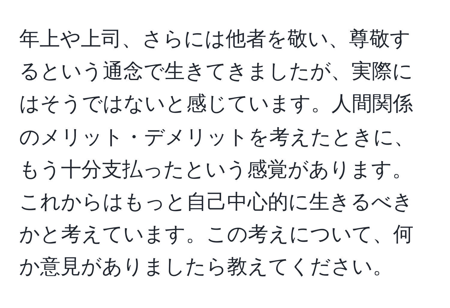 年上や上司、さらには他者を敬い、尊敬するという通念で生きてきましたが、実際にはそうではないと感じています。人間関係のメリット・デメリットを考えたときに、もう十分支払ったという感覚があります。これからはもっと自己中心的に生きるべきかと考えています。この考えについて、何か意見がありましたら教えてください。