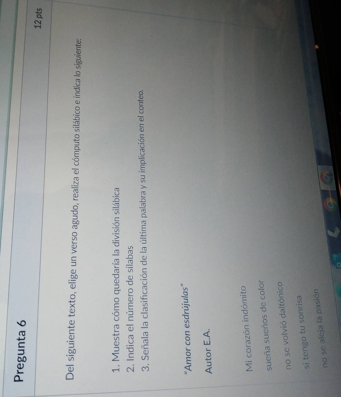 Pregunta 6
12 pts
Del siguiente texto, elige un verso agudo, realiza el cómputo silábico e indica lo siguiente:
1. Muestra cómo quedaría la división silábica
2. Indica el número de sílabas
3. Señala la clasificación de la última palabra y su implicación en el conteo.
“Amor con esdrújulas”
Autor E.A.
Mi corazón indómito
sueña sueños de color
no se volvió daltónico
si tengo tu sonrisa
no se aleja la pasión