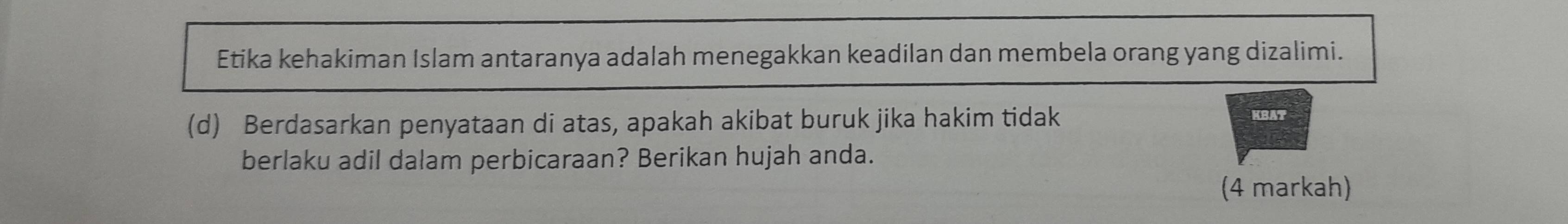 Etika kehakiman Islam antaranya adalah menegakkan keadilan dan membela orang yang dizalimi. 
(d) Berdasarkan penyataan di atas, apakah akibat buruk jika hakim tidak KBAT 
berlaku adil dalam perbicaraan? Berikan hujah anda. 
(4 markah)