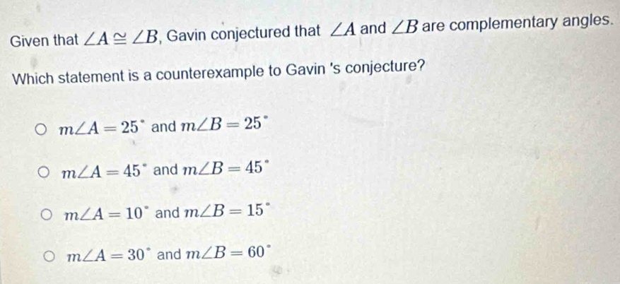 Given that ∠ A≌ ∠ B , Gavin conjectured that ∠ A and ∠ B are complementary angles.
Which statement is a counterexample to Gavin 's conjecture?
m∠ A=25° and m∠ B=25°
m∠ A=45° and m∠ B=45°
m∠ A=10° and m∠ B=15°
m∠ A=30° and m∠ B=60°