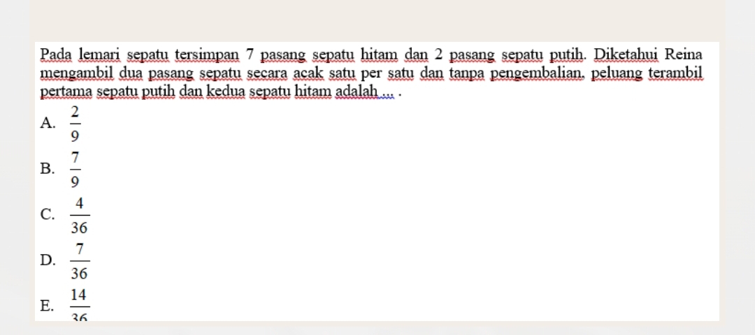 Pada lemari sepatu tersimpan 7 pasang sepatu hitam dan 2 pasang sepatu putih. Diketahui Reina
mengambil dua pasang sepatu secara acak satu per satu dan tanpa pengembalian. peluang terambil
pertama sepatu putih dan kedua sepatu hitam adalah ... .
A.  2/9 
B.  7/9 
C.  4/36 
D.  7/36 
E.  14/36 