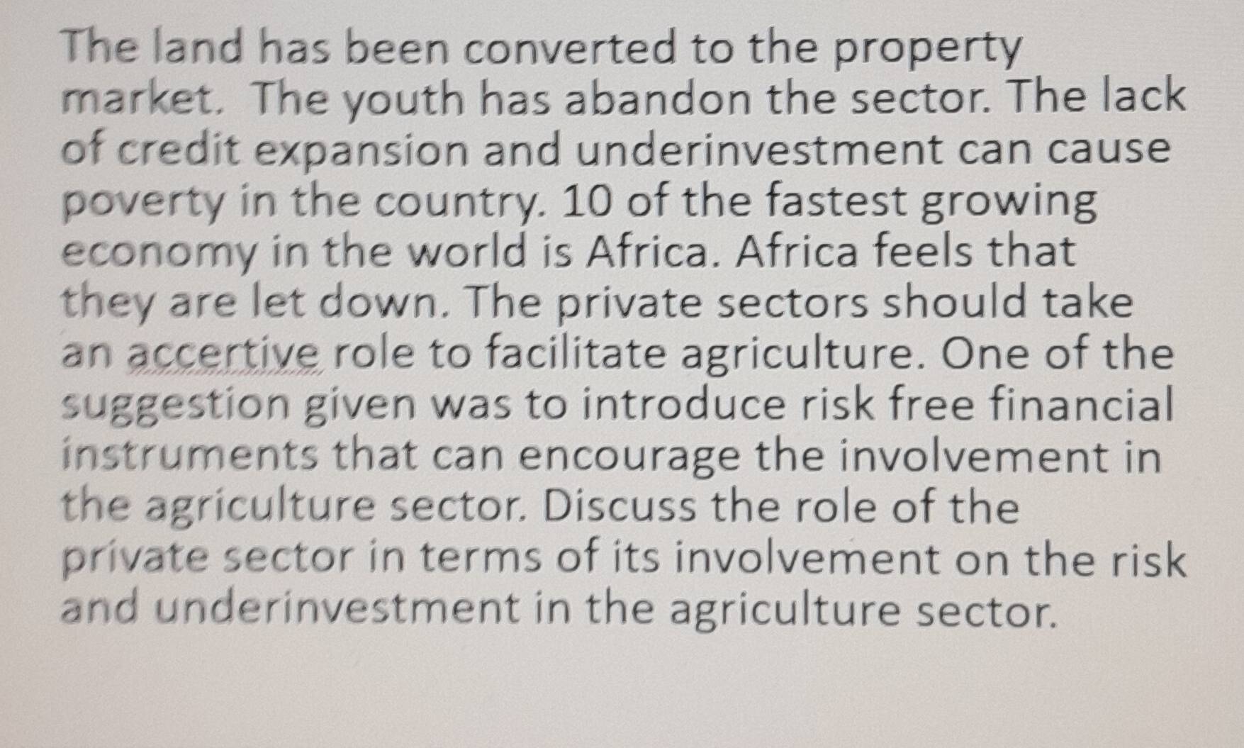 The land has been converted to the property 
market. The youth has abandon the sector. The lack 
of credit expansion and underinvestment can cause 
poverty in the country. 10 of the fastest growing 
economy in the world is Africa. Africa feels that 
they are let down. The private sectors should take 
an accertive role to facilitate agriculture. One of the 
suggestion given was to introduce risk free financial 
instruments that can encourage the involvement in 
the agriculture sector. Discuss the role of the 
private sector in terms of its involvement on the risk 
and underinvestment in the agriculture sector.