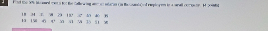 Find the 5% trimmed mean for the following anmal salaries (in thousands) of employees in a small company. (4 points)
18 34 31 38 29 187 37 40 40 39
10 150 45 47 55 33 38 28 51 50