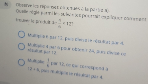 Observe les réponses obtenues à la partie a).
Quelle règle parmi les suivantes pourrait expliquer comment
trouver le produit de  4/6 * 12 ?
Multiplie 6 par 12, puis divise le résultat par 4.
Multiplie 4 par 6 pour obtenir 24, puis divise ce
résultat par 12.
Multiplie  1/6  par 12, ce qui correspond à
12/ 6 , puis multiplie le résultat par 4.