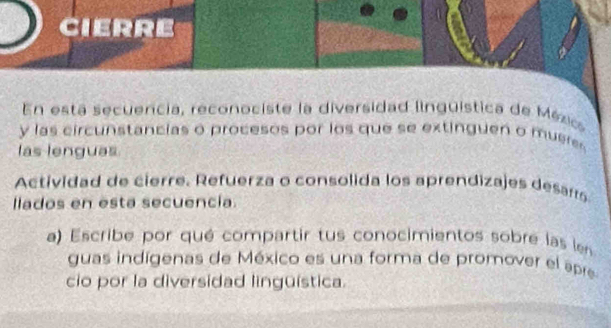 cierre 
En está secuencia, reconociste la diversidad iinguística de Méxic 
y las circunstancias o procesos por los que se extinguen o mueres 
las lenguas 
Actividad de cierre. Refuerza o consolida los aprendizajes desarrs 
llados en esta secuencia. 
a) Escribe por qué compartir tus conocimientos sobre las len 
guas indígenas de México es una forma de promover el apre 
cio por la diversidad lingüística.