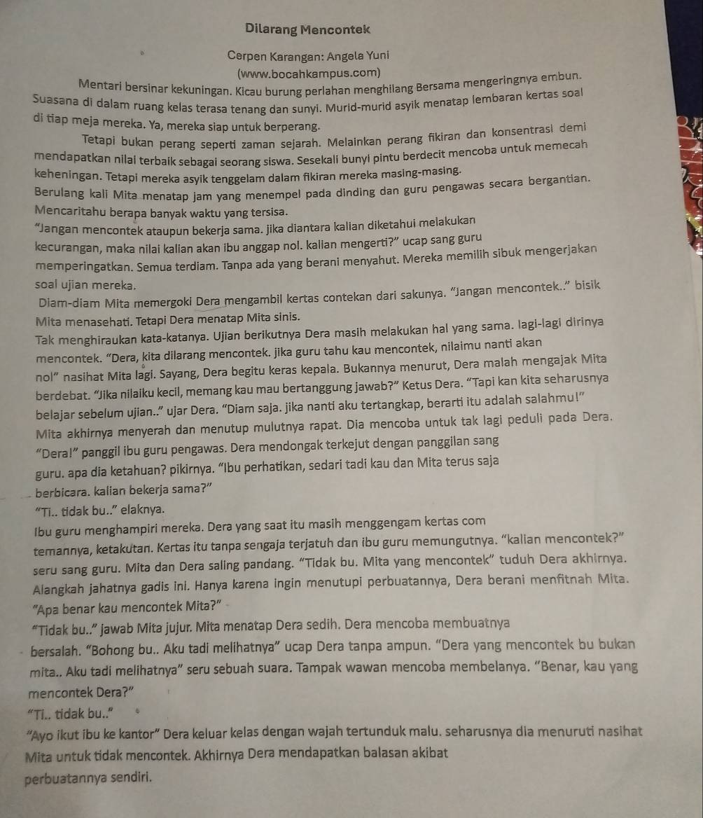 Dilarang Mencontek
Cerpen Karangan: Angela Yuni
(www.bocahkampus.com)
Mentari bersinar kekuningan. Kicau burung perlahan menghilang Bersama mengeringnya embun.
Suasana di dalam ruang kelas terasa tenang dan sunyi. Murid-murid asyik menatap lembaran kertas soal
di tiap meja mereka. Ya, mereka siap untuk berperang.
Tetapi bukan perang seperti zaman sejarah. Melainkan perang fikiran dan konsentrasi demi
mendapatkan nilai terbaik sebagai seorang siswa. Sesekali bunyi pintu berdecit mencoba untuk memecah
keheningan. Tetapi mereka asyik tenggelam dalam fikiran mereka masing-masing.
Berulang kali Mita menatap jam yang menempel pada dinding dan guru pengawas secara bergantian.
Mencaritahu berapa banyak waktu yang tersisa.
“Jangan mencontek ataupun bekerja sama. jika diantara kalian diketahui melakukan
kecurangan, maka nilai kalian akan ibu anggap nol. kalian mengerti?” ucap sang guru
memperingatkan. Semua terdiam. Tanpa ada yang berani menyahut. Mereka memilih sibuk mengerjakan
soal ujian mereka.
Diam-diam Mita memergoki Dera mengambil kertas contekan dari sakunya. “Jangan mencontek..” bisik
Mita menasehati. Tetapi Dera menatap Mita sinis.
Tak menghiraukan kata-katanya. Ujian berikutnya Dera masih melakukan hal yang sama. lagi-lagi dirinya
mencontek. “Dera, kita dilarang mencontek. jika guru tahu kau mencontek, nilaimu nanti akan
nol” nasihat Mita lagi. Sayang, Dera begitu keras kepala. Bukannya menurut, Dera malah mengajak Mita
berdebat. “Jika nilaiku kecil, memang kau mau bertanggung jawab ?'' Ketus Dera. “Tapi kan kita seharusnya
belajar sebelum ujian..” ujar Dera. “Diam saja. jika nanti aku tertangkap, berarti itu adalah salahmu!”
Mita akhirnya menyerah dan menutup mulutnya rapat. Dia mencoba untuk tak lagi peduli pada Dera.
“Dera!” panggil ibu guru pengawas. Dera mendongak terkejut dengan panggilan sang
guru. apa dia ketahuan? pikirnya. “Ibu perhatikan, sedari tadi kau dan Mita terus saja
berbicara. kalian bekerja sama?”
“Ti.. tidak bu..” elaknya.
Ibu guru menghampiri mereka. Dera yang saat itu masih menggengam kertas com
temannya, ketakutan. Kertas itu tanpa sengaja terjatuh dan ibu guru memungutnya. “kalian mencontek?”
seru sang guru. Mita dan Dera saling pandang. “Tidak bu. Mita yang mencontek” tuduh Dera akhirnya.
Alangkah jahatnya gadis ini. Hanya karena ingin menutupi perbuatannya, Dera berani menfitnah Mita.
“Apa benar kau mencontek Mita?”
“Tidak bu..” jawab Mita jujur. Mita menatap Dera sedih. Dera mencoba membuatnya
bersalah. “Bohong bu.. Aku tadi melihatnya” ucap Dera tanpa ampun. “Dera yang mencontek bu bukan
mita.. Aku tadi melihatnya” seru sebuah suara. Tampak wawan mencoba membelanya. “Benar, kau yang
mencontek Dera ?''
N= i.. tidak bu.."
“Ayo ikut ibu ke kantor” Dera keluar kelas dengan wajah tertunduk malu. seharusnya dia menuruti nasihat
Mita untuk tidak mencontek. Akhirnya Dera mendapatkan balasan akibat
perbuatannya sendiri.