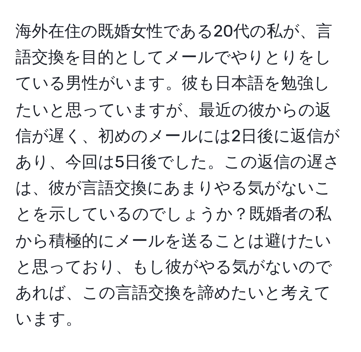 海外在住の既婚女性である20代の私が、言語交換を目的としてメールでやりとりをしている男性がいます。彼も日本語を勉強したいと思っていますが、最近の彼からの返信が遅く、初めのメールには2日後に返信があり、今回は5日後でした。この返信の遅さは、彼が言語交換にあまりやる気がないことを示しているのでしょうか？既婚者の私から積極的にメールを送ることは避けたいと思っており、もし彼がやる気がないのであれば、この言語交換を諦めたいと考えています。