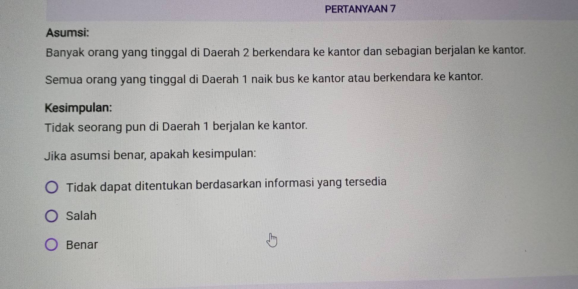 PERTANYAAN 7
Asumsi:
Banyak orang yang tinggal di Daerah 2 berkendara ke kantor dan sebagian berjalan ke kantor.
Semua orang yang tinggal di Daerah 1 naik bus ke kantor atau berkendara ke kantor.
Kesimpulan:
Tidak seorang pun di Daerah 1 berjalan ke kantor.
Jika asumsi benar, apakah kesimpulan:
Tidak dapat ditentukan berdasarkan informasi yang tersedia
Salah
Benar