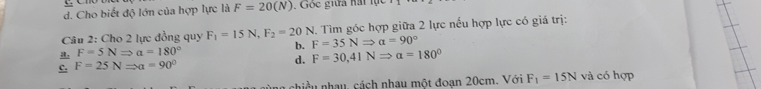 d. Cho biết độ lớn của hợp lực là F=20(N). Góc giữa hái lục
Câu 2: Cho 2 lực đồng quy F_1=15N, F_2=20N F=35NRightarrow alpha =90° 7. Tìm góc hợp giữa 2 lực nếu hợp lực có giá trị:
a. F=5NRightarrow alpha =180°
b.
d.
c. F=25NRightarrow alpha =90° F=30, 41NRightarrow alpha =180°
chiều nhau, cách nhau một đoạn 20cm. Với F_1=15N và có hợp