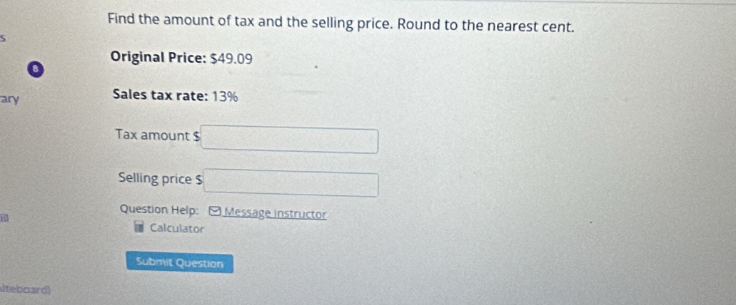 Find the amount of tax and the selling price. Round to the nearest cent. 
S 
Original Price: $49.09
o 
ary 
Sales tax rate: 13%
Tax amount $ □
Selling price $ □
Question Help: - Message instructor 
74 
Calculator 
Submit Question 
iteboard)