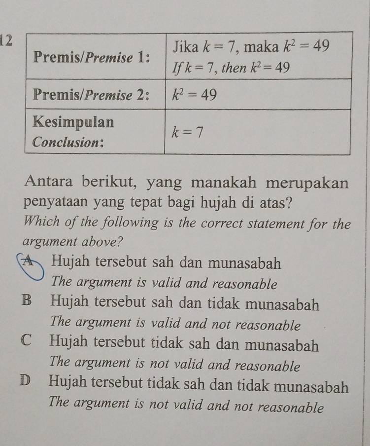 Antara berikut, yang manakah merupakan
penyataan yang tepat bagi hujah di atas?
Which of the following is the correct statement for the
argument above?
A Hujah tersebut sah dan munasabah
The argument is valid and reasonable
B Hujah tersebut sah dan tidak munasabah
The argument is valid and not reasonable
C Hujah tersebut tidak sah dan munasabah
The argument is not valid and reasonable
D Hujah tersebut tidak sah dan tidak munasabah
The argument is not valid and not reasonable