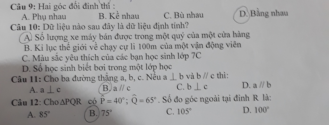 Hai góc đối đinh thỉ :
A. Phụ nhau B. Kề nhau C. Bù nhau D. Bằng nhau
Câu 10: Dữ liệu nào sau đây là dữ liệu định tính?
A Số lượng xe máy bán được trong một quý của một cửa hàng
B. Ki lục thế giới về chạy cự li 100m của một vận động viên
C. Màu sắc yêu thích của các bạn học sinh lớp 7C
D. Số học sinh biết bơi trong một lớp học
Câu 11: Cho ba đường thặng a, b, c. Nếu a⊥ b và bparallel c thì:
A. a⊥ c B. aparallel c C. b⊥ c D. aparallel b
Câu 12: Cho △ PQR có widehat P=40°; widehat Q=65°. Số đo góc ngoài tại đỉnh R là:
A. 85° B. 75° C. 105° D. 100°