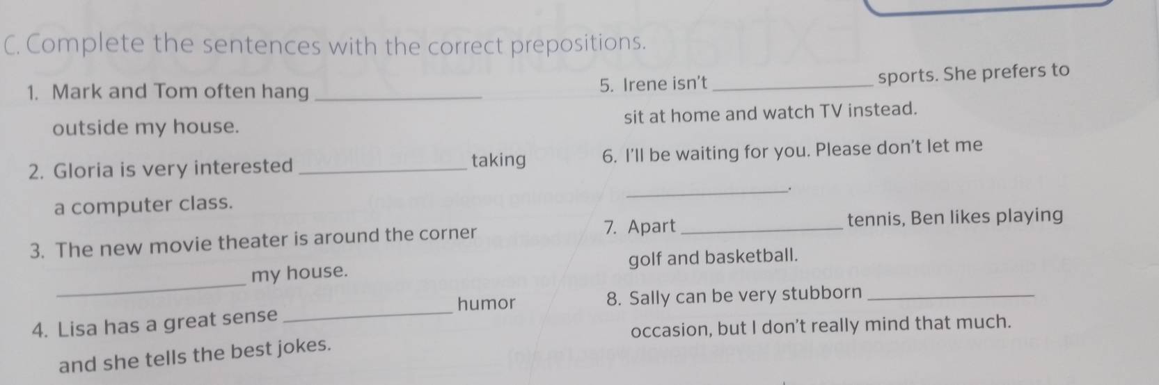 Complete the sentences with the correct prepositions. 
sports. She prefers to 
1. Mark and Tom often hang _5. Irene isn’t_ 
outside my house. sit at home and watch TV instead. 
2. Gloria is very interested _taking 6. I'll be waiting for you. Please don't let me 
__. 
a computer class. 
7. Apart _tennis, Ben likes playing 
3. The new movie theater is around the corner 
_ 
my house. golf and basketball. 
humor 8. Sally can be very stubborn_ 
4. Lisa has a great sense 
_ 
occasion, but I don't really mind that much. 
and she tells the best jokes.