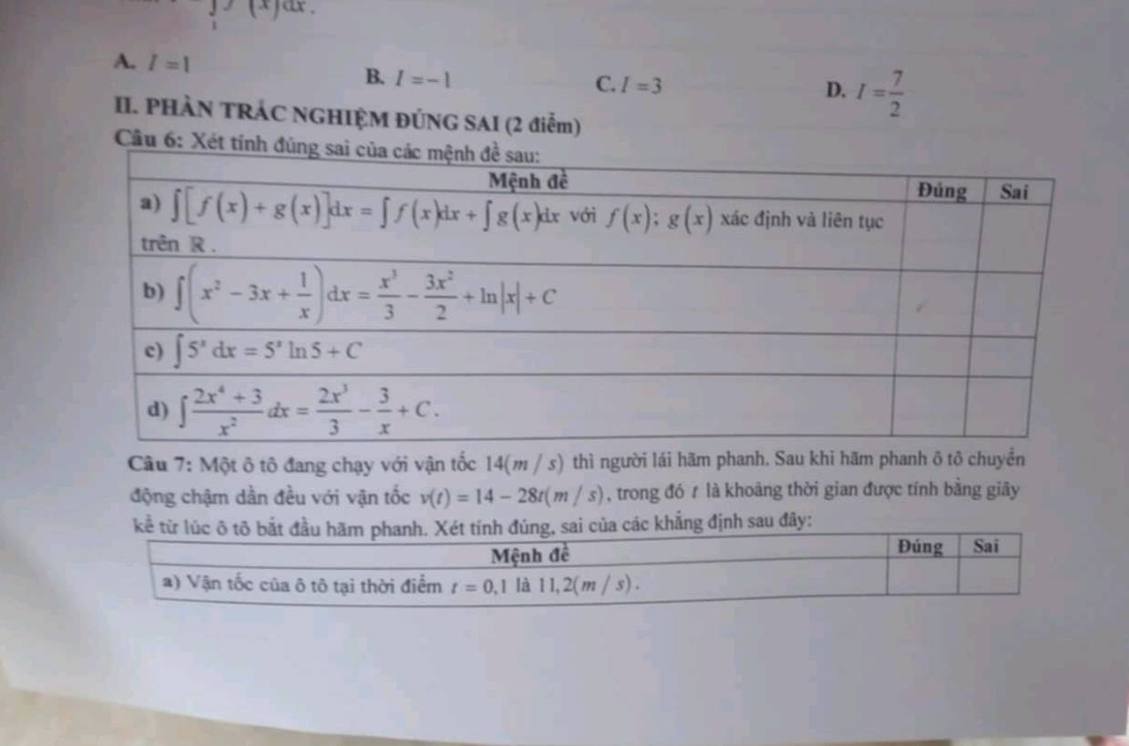 ax、
A. I=1
B. I=-1
C. I=3
D. I= 7/2 
II. PHÀN TRÁC NGHIỆM ĐÚNG SAI (2 điễm)
Câu 6: Xét t
Câu 7: Một ô tô đang chạy với vận tốc 14(m / s) thì người lái hãm phanh. Sau khi hãm phanh ô tô chuyển
động chậm dần đều với vận tốc v(t)=14-28t(m/s) , trong đó t là khoảng thời gian được tính bằng giây
g định sau đây: