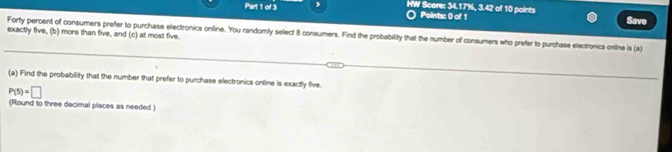 HW Score: 34.17%, 3.42 of 10 points 
Points: 0 of 1 Save 
exactly five, (b) more than five, and (c) at most five. 
Forty percent of consumers prefer to purchase electronics online. You randomly select 8 consumers. Find the probability that the number of consumers who prefer to purchase electronics online is (a) 
(a) Find the probability that the number that prefer to purchase electronics online is exactly five.
P(5)=□
(Round to three decimal places as needed.)