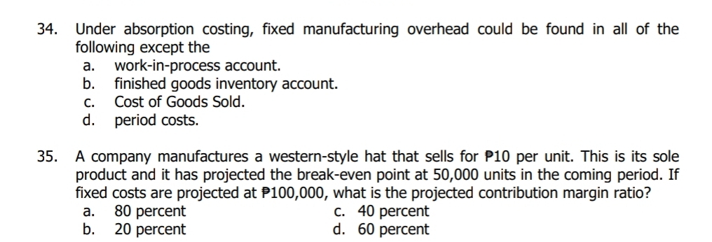 Under absorption costing, fixed manufacturing overhead could be found in all of the
following except the
a. work-in-process account.
b. finished goods inventory account.
c. Cost of Goods Sold.
d. period costs.
35. A company manufactures a western-style hat that sells for 10 per unit. This is its sole
product and it has projected the break-even point at 50,000 units in the coming period. If
fixed costs are projected at P100,000, what is the projected contribution margin ratio?
a. 80 percent c. 40 percent
b. 20 percent d. 60 percent