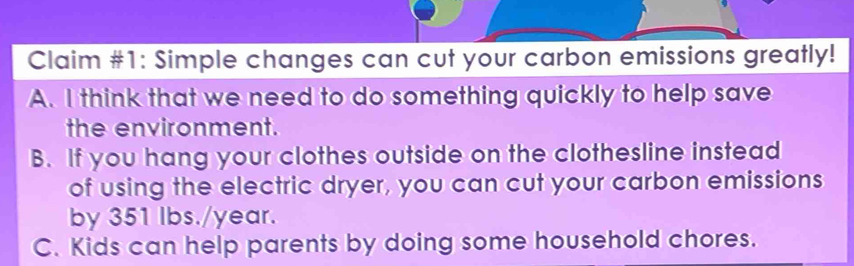 Claim #1: Simple changes can cut your carbon emissions greatly!
A. I think that we need to do something quickly to help save
the environment.
B. If you hang your clothes outside on the clothesline instead
of using the electric dryer, you can cut your carbon emissions
by 351 lbs./year.
C. Kids can help parents by doing some household chores.