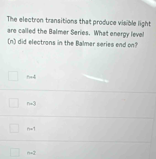 The electron transitions that produce visible light
are called the Balmer Series. What energy level
(n) did electrons in the Balmer series end on?
n=4
n=3
n=1
n=2