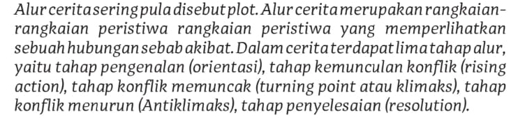 Alur cerita sering pula disebut plot. Alur cerita merupakan rangkaian- 
rangkaian peristiwa rangkaian peristiwa yang memperlihatkan 
sebuah hubungan sebab akibat. Dalam cerita terdapat lima tahap alur, 
yaitu tahap pengenalan (orientasi), tahap kemunculan konflik (rising 
action), tahap konflik memuncak (turning point atau klimaks), tahap 
konflik menurun (Antiklimaks), tahap penyelesaian (resolution).