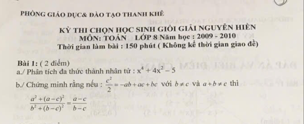 phònG giáo dục& đảo tạo thanh khê 
kỳ thi chọn học sinh giỏi giải nguyÊn hiÈn 
MÔN: TOÁN LỚP 8 Năm học : 2009 - 2010 
Thời gian làm bài : 150 phút ( Không kể thời gian giao đề) 
Bài 1: ( 2 điểm) 
a./ Phân tích đa thức thành nhân tử : x^4+4x^2-5
b./ Chứng minh rằng nếu :  c^2/2 =-ab+ac+bc với b!= c và a+b!= c thì
frac a^2+(a-c)^2b^2+(b-c)^2= (a-c)/b-c 