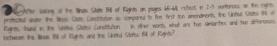 After loaking at the linais State Bill of Rights on pages 65-68, refect, in 2-3 sentences, on the rights 
profected under the Iinas State Constitution as compared to the first ten amendments, the United States Bll of 
Rights, found in the United States Constitution. In other words, what are two similarities and two differences 
between the Illinas Bill of Ryints and the United States Bill of Rights?