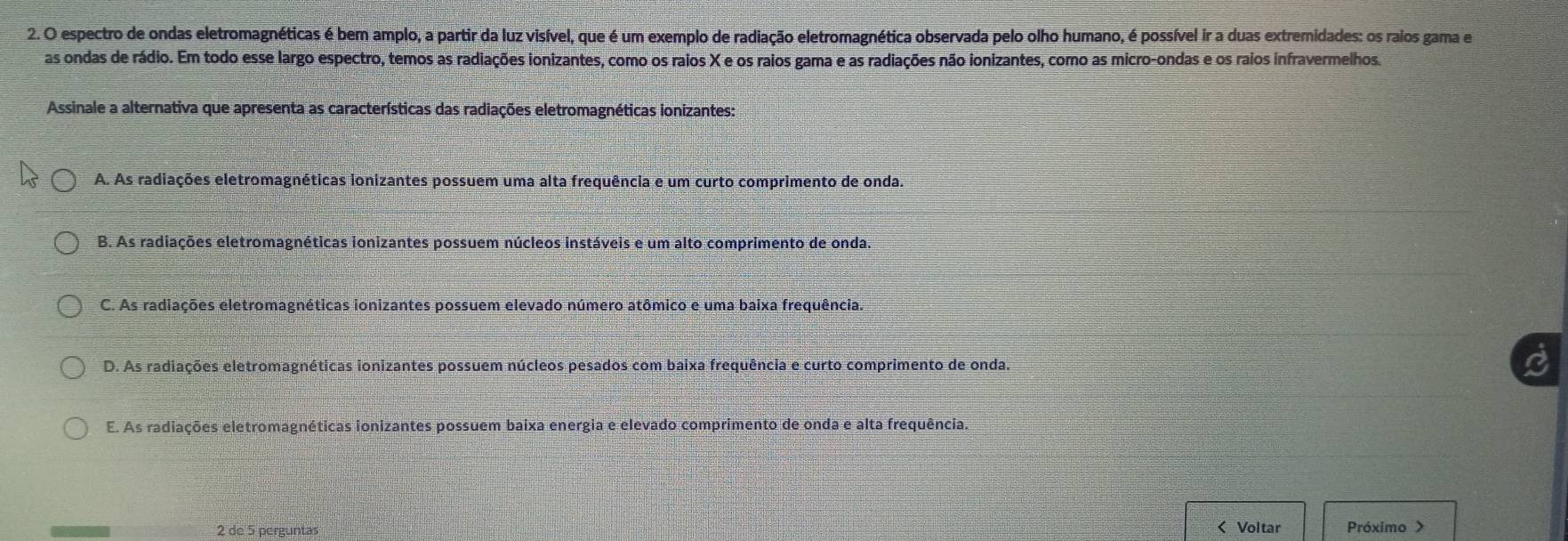 espectro de ondas eletromagnéticas é bem amplo, a partir da luz visível, que é um exemplo de radiação eletromagnética observada pelo olho humano, é possível ir a duas extremidades: os raios gama e
as ondas de rádio. Em todo esse largo espectro, temos as radiações ionizantes, como os raios X e os raios gama e as radiações não ionizantes, como as micro-ondas e os raios infravermelhos.
Assinale a alternativa que apresenta as características das radiações eletromagnéticas ionizantes:
A. As radiações eletromagnéticas ionizantes possuem uma alta frequência e um curto comprimento de onda.
B. As radiações eletromagnéticas ionizantes possuem núcleos instáveis e um alto comprimento de onda.
C. As radiações eletromagnéticas ionizantes possuem elevado número atômico e uma baixa frequência.
D. As radiações eletromagnéticas ionizantes possuem núcleos pesados com baixa frequência e curto comprimento de onda.
E. As radiações eletromagnéticas ionizantes possuem baixa energia e elevado comprimento de onda e alta frequência.
2 de 5 perguntas < Voltar Próximo >