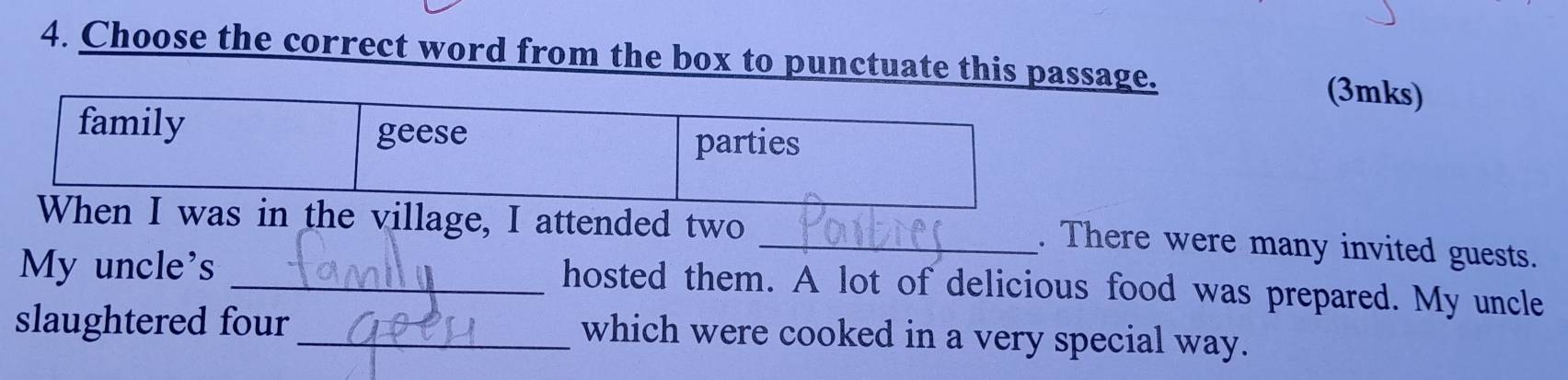 Choose the correct word from the box to punctuate this passage. (3mks)
family geese
parties
When I was in the village, I attended two
_. There were many invited guests.
My uncle's_
hosted them. A lot of delicious food was prepared. My uncle
slaughtered four_ which were cooked in a very special way.