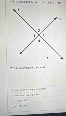 In the diagram below, m∠ 1+m∠ 3=180°
Which statement must be true?
lines I and m are perpendicular
lines I and m are parallel
m∠ 2<60°
m∠ 3>90°