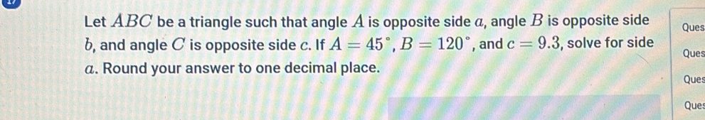 Let ABC be a triangle such that angle A is opposite side a, angle B is opposite side Ques 
b, and angle C is opposite side c. If A=45°, B=120° , and c=9.3 , solve for side Ques
a. Round your answer to one decimal place. Ques 
Ques