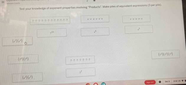 Test your knowledge of exponent properties involving "Products". Make piles of equivalent expressions (3 per pile).
x+x+x+x· x· x x· x· x· x=x
2
x^5
7^(12)
x^6
(x^2)(x^4)
(7^2)(7^2)(7^3)
(7^6)(7^6)
7· 7· 7· 7· 7· 7· 7
7^7
(x^3)(x^2)
Dec 9 1:44 u