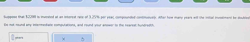 Suppose that $2200 is invested at an interest rate of 3.25% per year, compounded continuously. After how many years will the initial investment be doubled 
Do not round any intermediate computations, and round your answer to the nearest hundredth.
years
×