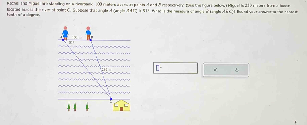 Rachel and Miguel are standing on a riverbank, 100 meters apart, at points A and B respectively. (See the figure below.) Miguel is 230 meters from a house
located across the river at point C. Suppose that angle A (angle BAC ) is 51°. What is the measure of angle B (angle ABC)? Round your answer to the nearest
tenth of a degree.
□°
×