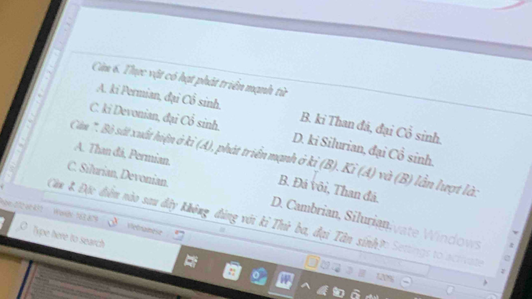 Còm 6. Thực vật có hạt phát triển mạnh từ
A. ki Permian, đại Cổ sinh.
B. ki Than đá, đại Cổ sinh.
C. ki Devonian, đại Cổ sinh. D. ki Silurian, đại Cổ sinh.
A. Than đá, Permian.
Cần '. Bò sát xuất hiện ở kỉ (A), phát triển mạnh ở kỉ (B). Ki (A) và (B) lần lượt là:
C. Silurian, Devonian.
B. Đá vôi, Than đá.
Căn & Đặc điễm nào sau đây không đúng với kỉ Thứ ba, đại Tân sính?
D. Cambrian, Silurian.,
190 212 er 432 ' ' Worde 163 879 ' ' Vetnamese
Type here to search
1N