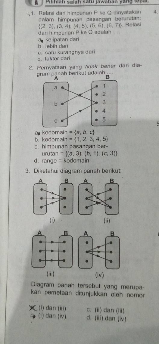 A Pilihlah salah satu jawaban yang tepat.
1. Relasi dari himpunan P ke Q dinyatakan A.
dalam himpunan pasangan berurutan:
 (2,3),(3,4),(4,5),(5,6),(6,7). Relasi
dari himpunan P ke Q adalah ....
kelipatan dari
b. lebih dari
c. satu kurangnya dari
d. faktor dari
2. Pernyataan yang tidak benar dari dia-
gram panah berikut adalah …
5
a kodomain = a,b,c
b. kodomain = 1,2,3,4,5
c. himpunan pasangan ber-
urutan = (a,3),(b,1),(c,3)
d. range = kodomain
3. Diketahui diagram panah berikut:
(i) (ii)
(iii) (iv)
Diagram panah tersebut yang merupa-
kan pemetaan ditunjukkan oleh nomor
(i) dan (iii) c. (ii) dan (iii)
(i) dan (iv) d. (iii) dan (iv)