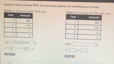 Suppose that you have $100. You have two options for investing your money. 
Option 1: Increase by $10 each year Option 2: increase bh year 



Type:|√ linear growth 
Type:
a=120 b=boxed 130
d=□ e=□
COMPLETE DONE