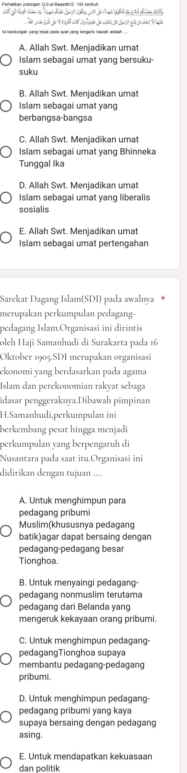 Perhatikan potongan Q.S.al-Baqaräh/2; 143 berikut!
s a au j ar  ee t oe j
A. Allah Swt. Menjadikan umat
Islam sebagai umat yang bersuku-
suku
B. Allah Swt. Menjadikan umat
Islam sebagai umat yang
berbangsa-bangsa
C. Allah Swt. Menjadikan umat
Islam sebagai umat yang Bhinneka
Tunggal Ika
D. Allah Swt. Menjadikan umat
Islam sebagai umat yang liberalis
sosialis
E. Allah Swt. Menjadikan umat
Islam sebagai umat pertengahan
Sarekat Dagang Islam(SDI) pada awalnya *
merupakan perkumpulan pedagang-
pedagang Islam.Organisasi ini dirintis
olch Haji Samanhudi di Surakarta pada 16
Oktober 1905.SDI merupakan organisasi
ekonomi yang berdasarkan pada agama
Islam dan perekonomian rakyat sebaga
idasar penggeraknya.Dibawah pimpinan
H.Samanhudi,perkumpulan ini
berkembang pesat hingga menjadi
perkumpulan yang berpengaruh di
Nusantara pada saat itu.Organisasi ini
didirikan dengan tujuan ....
A. Untuk menghimpun para
pedagang pribumi
Muslim(khususnya pedagang
batik)agar dapat bersaing dengan
pedagang-pedagang besar
Tionghoa.
B. Untuk menyaingi pedagang-
pedagang nonmuslim terutama
pedagang dari Belanda yang
mengeruk kekayaan orang pribumi.
C. Untuk menghimpun pedagang-
pedagangTionghoa supaya
membantu pedagang-pedagang
pribumi.
D. Untuk menghimpun pedagang-
pedagang pribumi yang kaya
supaya bersaing dengan pedagang
asing.
E. Untuk mendapatkan kekuasaan
dan politik