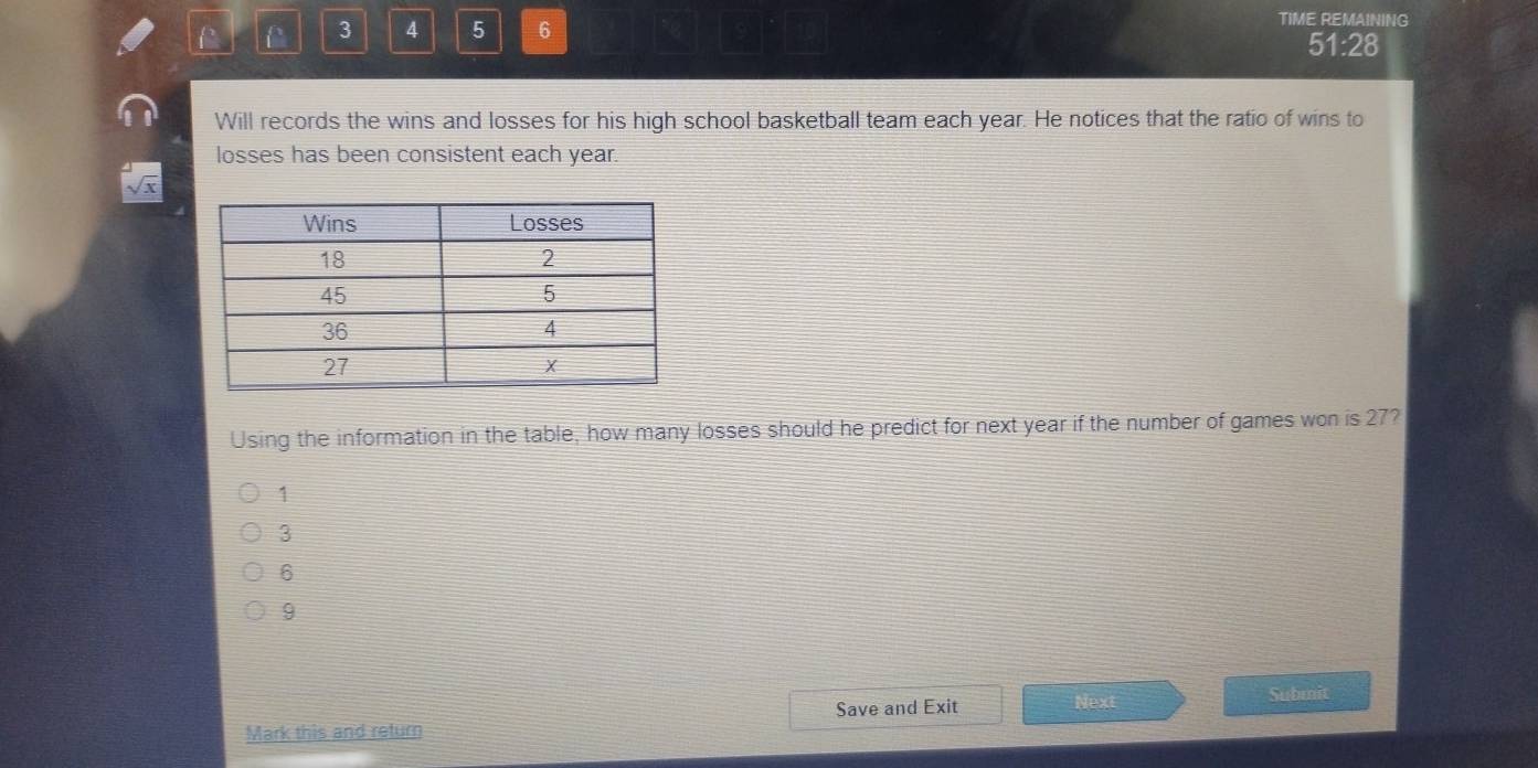 3 4 5 6 TIME REMAINING
51:28
Will records the wins and losses for his high school basketball team each year. He notices that the ratio of wins to
losses has been consistent each year.
sqrt(x)
Using the information in the table, how many losses should he predict for next year if the number of games won is 27?
1
3
6
9
Mark this and return Save and Exit Next
Submit