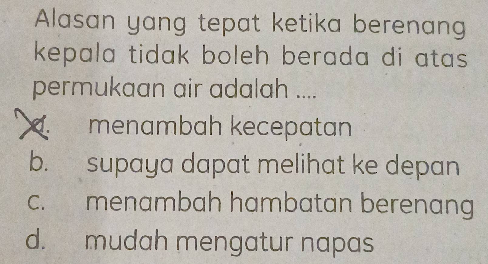 Alasan yang tepat ketika berenang
kepala tidak boleh berada di atas .
permukaan air adalah ....
menambah kecepatan
b. supaya dapat melihat ke depan
c. menambah hambatan berenang
d. mudah mengatur napas