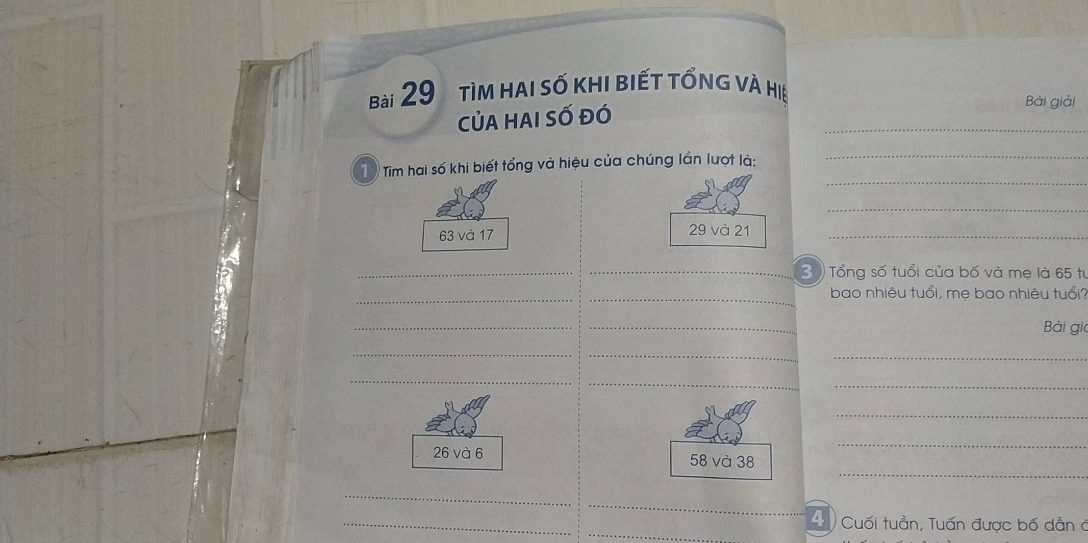 tìm hai số khi biết tổng và hiệ 
_ 
CủA HAi Số đó 
Bài giải 
_ 
_ 
Từ Tìm hai số khi biết tổng và hiệu của chúng lần lượt là: 
_
63 và 17 29 và 21 _ 
_ 
_ Tổng số tuổi của bố và mẹ là 65 tư 
_ 
_ bao nhiêu tuổi, mẹ bao nhiêu tuổi? 
__ 
Bài gia 
_ 
_ 
_ 
_ 
__ 
_ 
_ 
_
26 và 6 58 và 38
_ 
_ 
_ 
_ 
4 Cuối tuần, Tuấn được bố dẫn ở