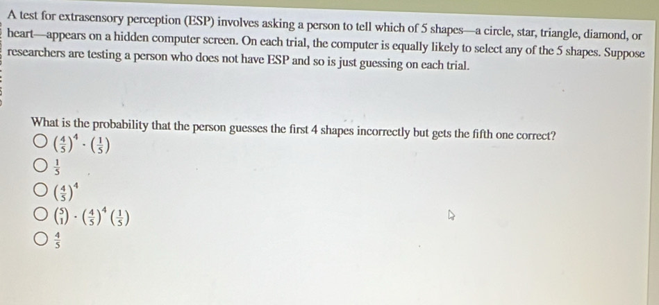 A test for extrasensory perception (ESP) involves asking a person to tell which of 5 shapes—a circle, star, triangle, diamond, or
heart—appears on a hidden computer screen. On each trial, the computer is equally likely to select any of the 5 shapes. Suppose
researchers are testing a person who does not have ESP and so is just guessing on each trial.
What is the probability that the person guesses the first 4 shapes incorrectly but gets the fifth one correct?
( 4/5 )^4· ( 1/5 )
 1/5 
( 4/5 )^4
beginpmatrix 5 1endpmatrix · beginpmatrix  4/5 end(pmatrix)^4beginpmatrix  1/5 endpmatrix
 4/5 