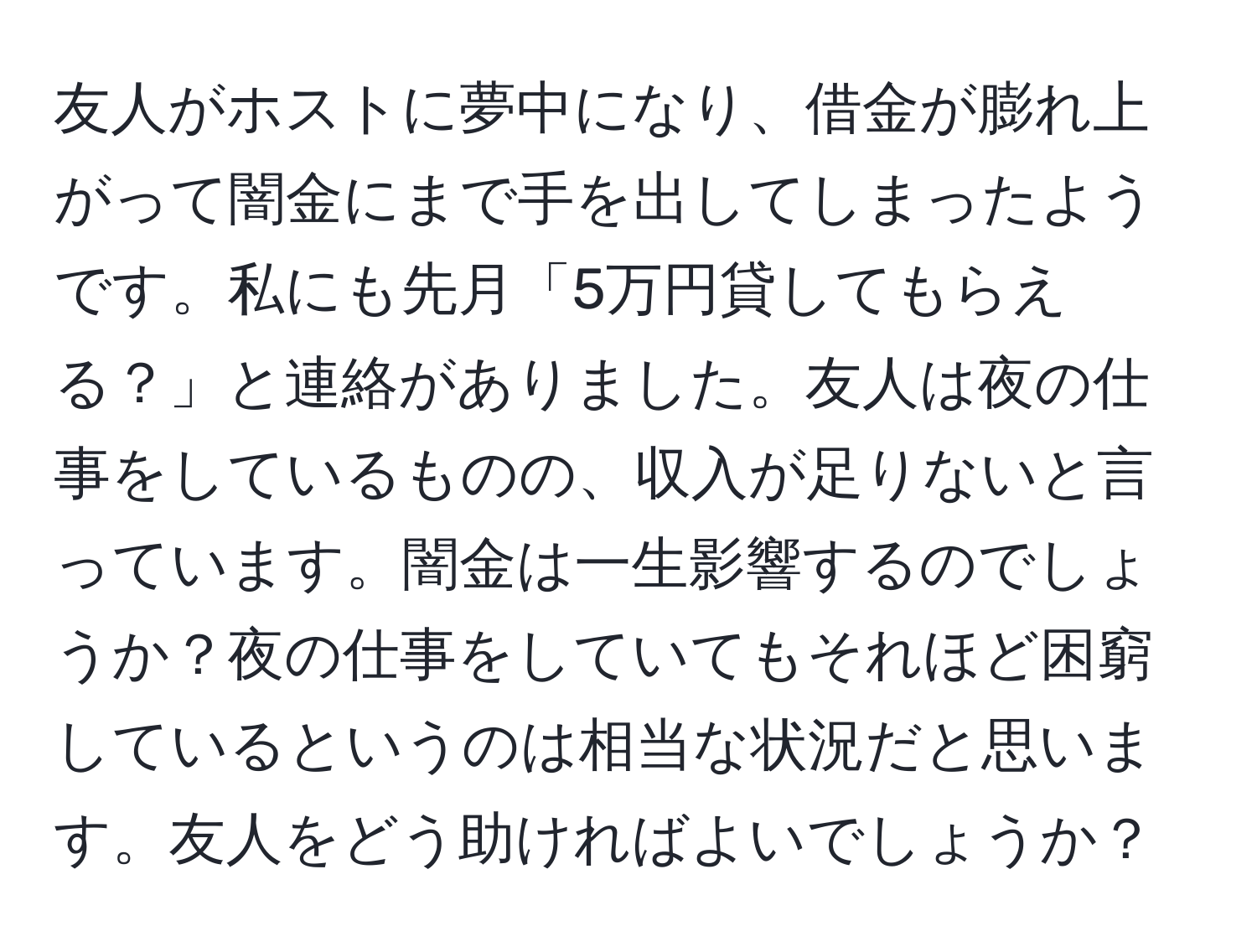 友人がホストに夢中になり、借金が膨れ上がって闇金にまで手を出してしまったようです。私にも先月「5万円貸してもらえる？」と連絡がありました。友人は夜の仕事をしているものの、収入が足りないと言っています。闇金は一生影響するのでしょうか？夜の仕事をしていてもそれほど困窮しているというのは相当な状況だと思います。友人をどう助ければよいでしょうか？