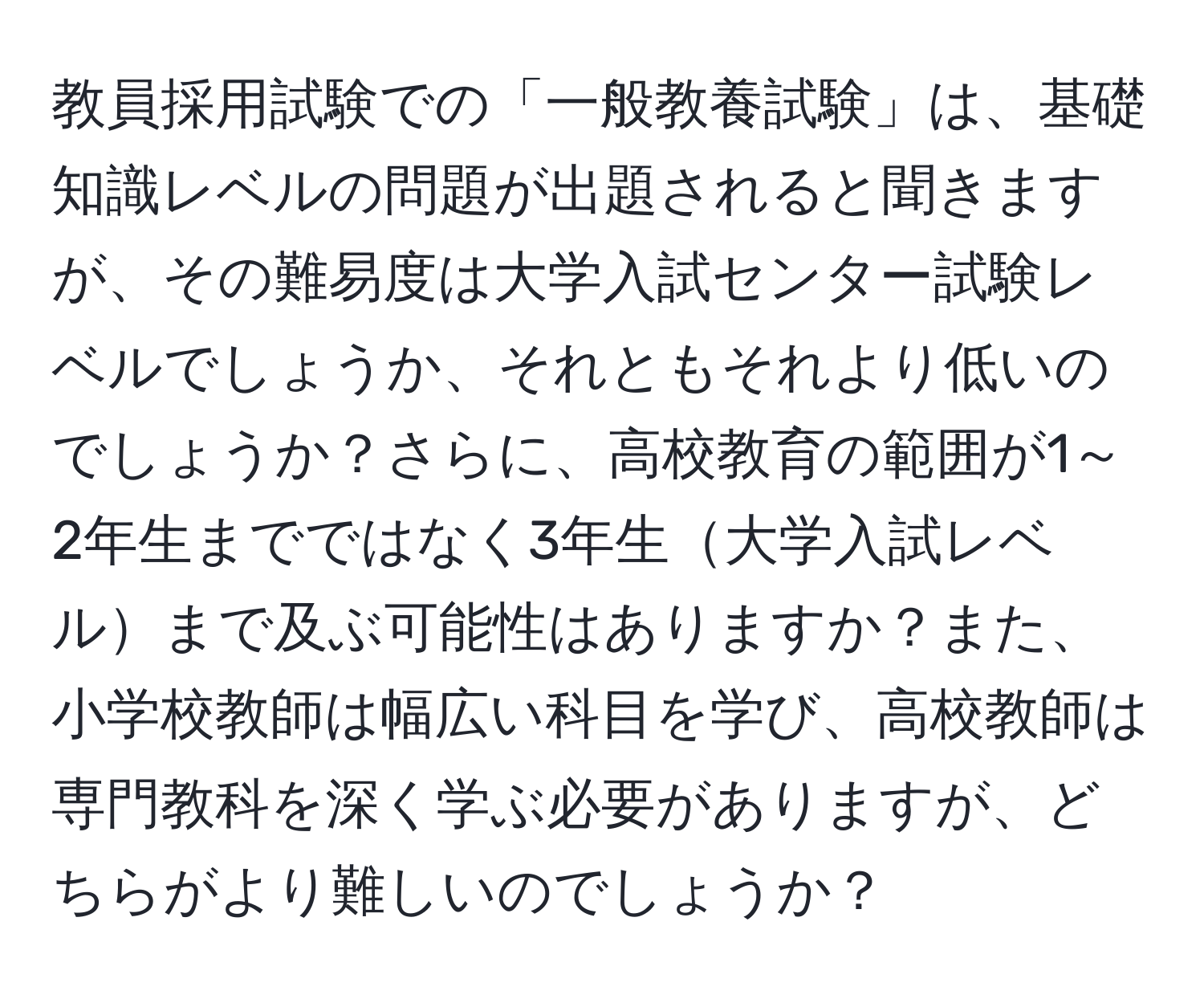 教員採用試験での「一般教養試験」は、基礎知識レベルの問題が出題されると聞きますが、その難易度は大学入試センター試験レベルでしょうか、それともそれより低いのでしょうか？さらに、高校教育の範囲が1～2年生までではなく3年生大学入試レベルまで及ぶ可能性はありますか？また、小学校教師は幅広い科目を学び、高校教師は専門教科を深く学ぶ必要がありますが、どちらがより難しいのでしょうか？