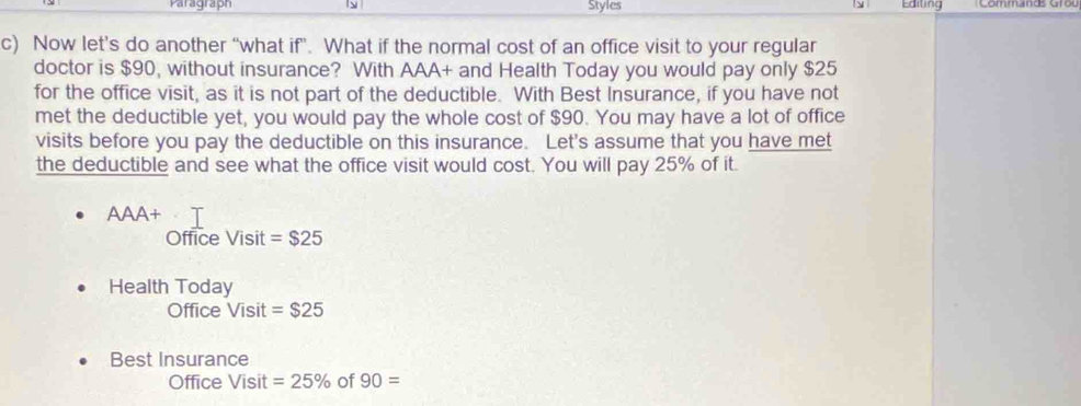 Paragraph ly Styles 9 Editing Commanas Gr o u 
c) Now let’s do another “what if”. What if the normal cost of an office visit to your regular 
doctor is $90, without insurance? With AAA+ and Health Today you would pay only $25
for the office visit, as it is not part of the deductible. With Best Insurance, if you have not 
met the deductible yet, you would pay the whole cost of $90. You may have a lot of office 
visits before you pay the deductible on this insurance. Let's assume that you have met 
the deductible and see what the office visit would cost. You will pay 25% of it. 
AAA+ 
Office Visit =$25
Health Today 
Office Visit=$25
Best Insurance
OfficeVisit =25% of 90=