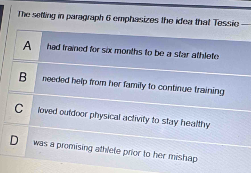 The setting in paragraph 6 emphasizes the idea that Tessie
A had trained for six months to be a star athlete
B needed help from her family to continue training
C loved outdoor physical activity to stay healthy
D was a promising athlete prior to her mishap