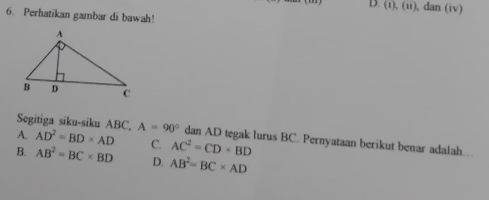 D x° ), (ii), dan (iv)
6. Perhatikan gambar di bawah!
A. AD^2=BD* AD
Segitiga siku-siku ABC, A=90° dan AD tegak lurus BC. Pernyataan berikut benar adalah..
B. AB^2=BC* BD
C AC^2=CD* BD
D. AB^2=BC* AD