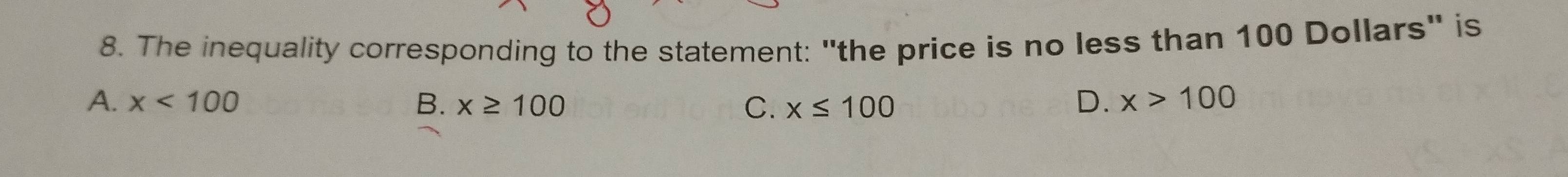 The inequality corresponding to the statement: "the price is no less than 100 Dollars" is
A. x<100</tex> B. x≥ 100 C. x≤ 100
D. x>100