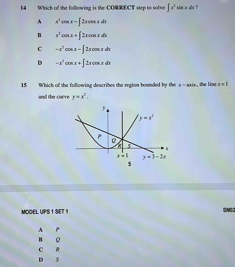 Which of the following is the CORRECT step to solve ∈t x^2sin xdx ?
A x^2cos x-∈t 2xcos xdx
B x^2cos x+∈t 2xcos xdx
C -x^2cos x-∈t 2xcos xdx
D -x^2cos x+∈t 2xcos xdx
15 Which of the following describes the region bounded by the x- axis, the line x=1
and the curve y=x^2.
MODEL UPS 1 SET 1 SM02
A P
B Q
C R
D S