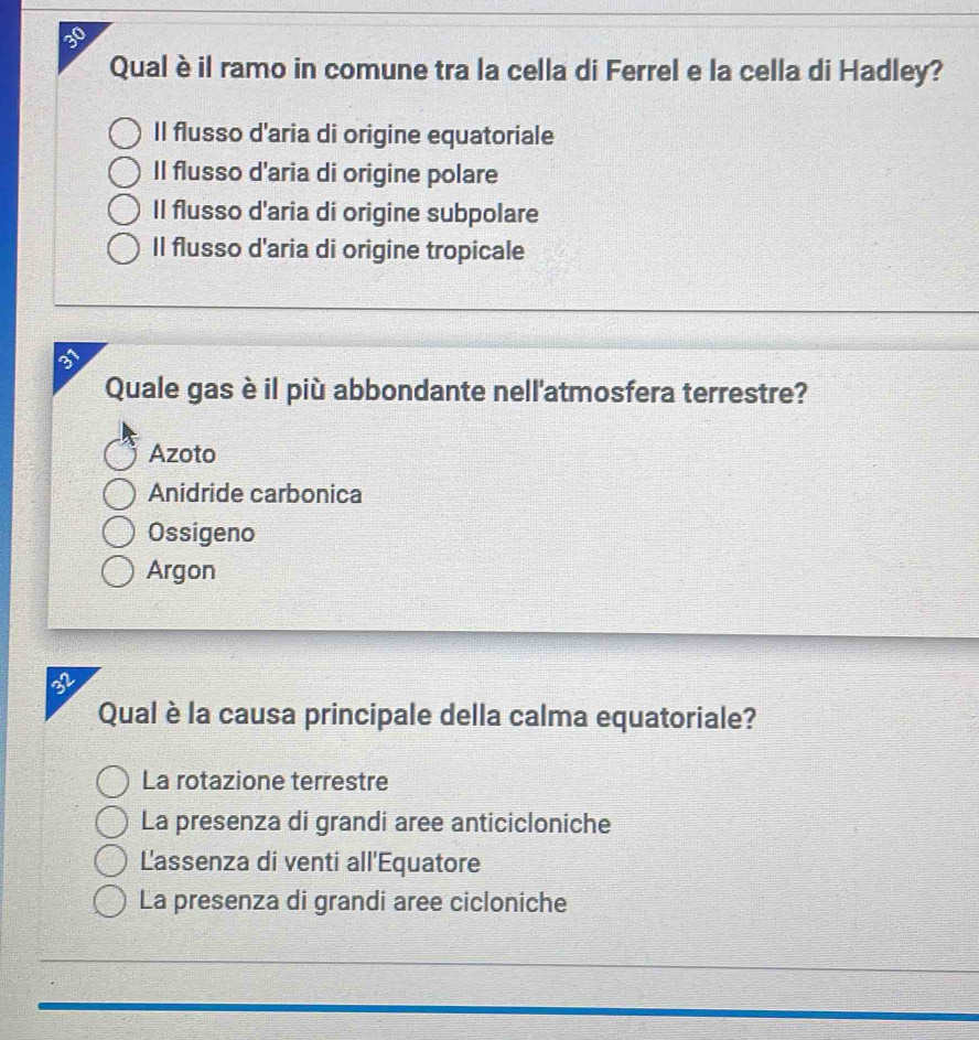 Qual è il ramo in comune tra la cella di Ferrel e la cella di Hadley?
Il flusso d'aria di origine equatoriale
Il flusso d'aria di origine polare
Il flusso d'aria di origine subpolare
Il flusso d'aria di origine tropicale
Quale gas è il più abbondante nell'atmosfera terrestre?
Azoto
Anidride carbonica
Ossigeno
Argon
32
Qual è la causa principale della calma equatoriale?
La rotazione terrestre
La presenza di grandi aree anticicloniche
Lassenza di venti all'Equatore
La presenza di grandi aree cicloniche