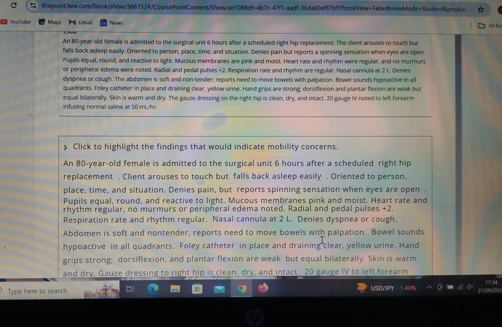 thepoint.lww.com/book/show/366152#/CoursePointContent/Show/ae1088d9-4b7c-47f1-aadf-36da00af87b9?forceView=False&viewMode=Student&produc..
YouTube Maps Gmail News
All Bo
An 80-year-old female is admitted to the surgical unit 6 hours after a scheduled right hip replacement. The client arouses to touch but
falls back asleep easily. Oriented to person, place, time, and situation. Denies pain but reports a spinning sensation when eyes are open.
Pupils equal, round, and reactive to light. Mucous membranes are pink and moist. Heart rate and rhythm were regular, and no murmurs
or peripheral edema were noted. Radial and pedal pulses +2. Respiration rate and rhythm are regular. Nasal cannula at 2 L. Denies
dyspnea or cough. The abdomen is soft and non-tender; reports need to move bowels with palpation. Bowel sounds hypoactive in all
quadrants. Foley catheter in place and draining clear, yellow urine. Hand grips are strong; dorsiflexion and plantar flexion are weak but
equal bilaterally. Skin is warm and dry. The gauze dressing on the right hip is clean, dry, and intact. 20 gauge IV noted to left forearm
infusing normal saline at 50 mL/hr.
》 Click to highlight the findings that would indicate mobility concerns.
An 80-year-old female is admitted to the surgical unit 6 hours after a scheduled right hip
replacement . Client arouses to touch but falls back asleep easily . Oriented to person,
place, time, and situation. Denies pain, but reports spinning sensation when eyes are open .
Pupils equal, round, and reactive to light. Mucous membranes pink and moist. Heart rate and
rhythm regular, no murmurs or peripheral edema noted. Radial and pedal pulses +2
Respiration rate and rhythm regular. Nasal cannula at 2 L. Denies dyspnea or cough.
Abdomen is soft and nontender, reports need to move bowels with palpation. Bowel sounds
hypoactive in all quadrants. Foley catheter in place and draining clear, yellow urine. Hand
grips strong; dorsiflexion, and plantar flexion are weak but equal bilaterally. Skin is warm
and dry. Gauze dressing to right hip is clean, dry, and intact. 20 gauge IV to left forearm
Type here to search USD/JPY 27/09/202 17:34