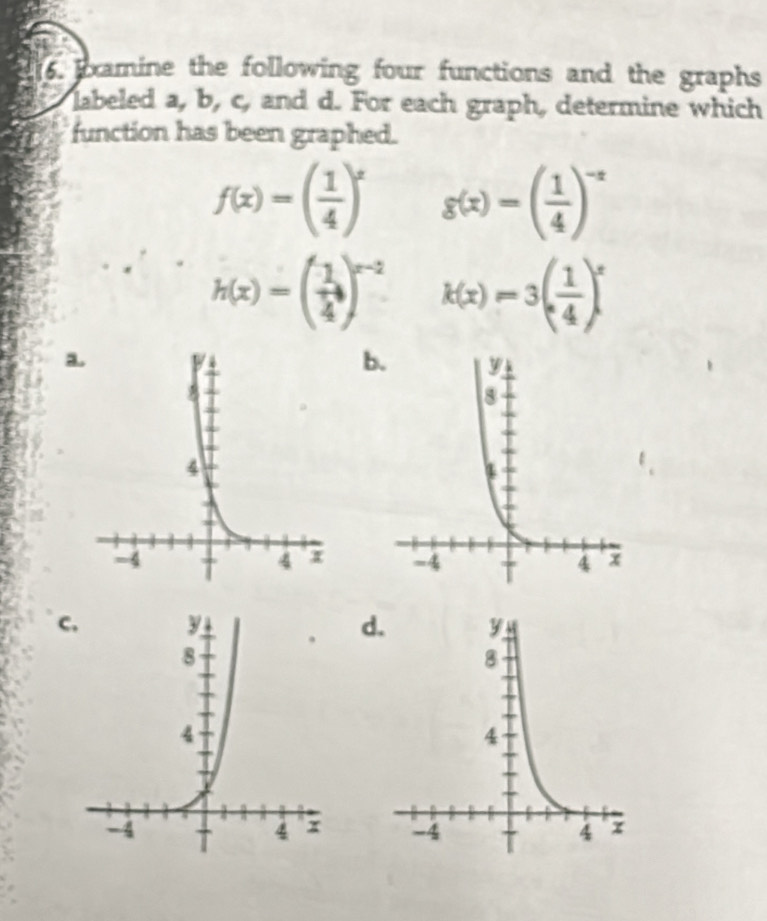 xamine the following four functions and the graphs
labeled a, b, c, and d. For each graph, determine which
function has been graphed.
f(x)=( 1/4 )^x g(x)=( 1/4 )^-x
h(x)=beginpmatrix 1 4end(pmatrix)^(x-2) k(x)=3( 1/4 )^x
a
b.

cd.